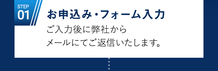 STEP01 お申込み・フォーム入力 / ご入力後に弊社かメールにてご返信いたします。